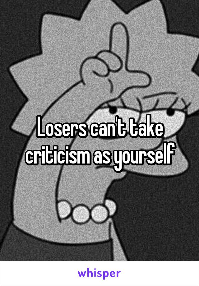 Losers can't take criticism as yourself