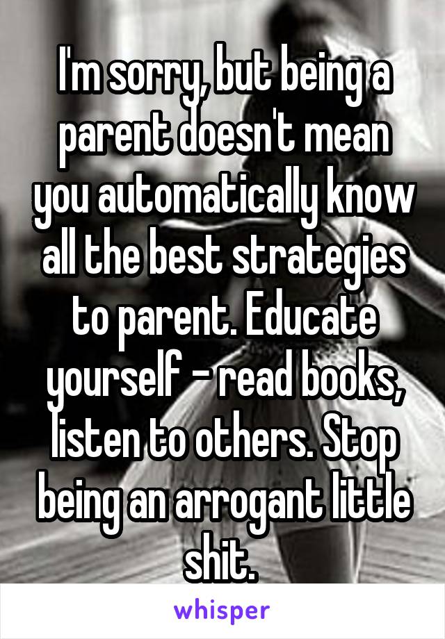 I'm sorry, but being a parent doesn't mean you automatically know all the best strategies to parent. Educate yourself - read books, listen to others. Stop being an arrogant little shit. 