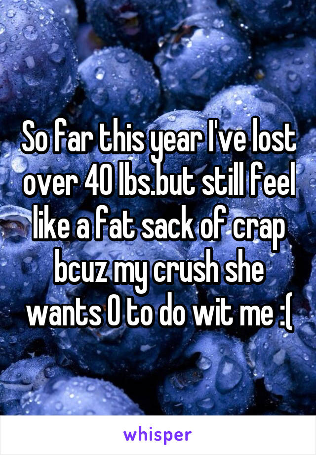 So far this year I've lost over 40 lbs.but still feel like a fat sack of crap bcuz my crush she wants 0 to do wit me :(