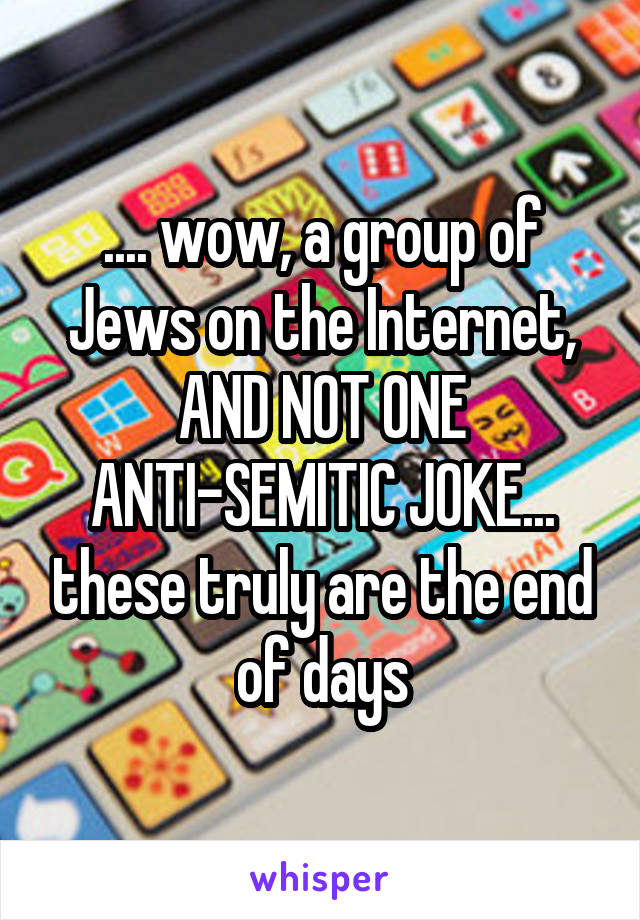 .... wow, a group of Jews on the Internet, AND NOT ONE ANTI-SEMITIC JOKE... these truly are the end of days