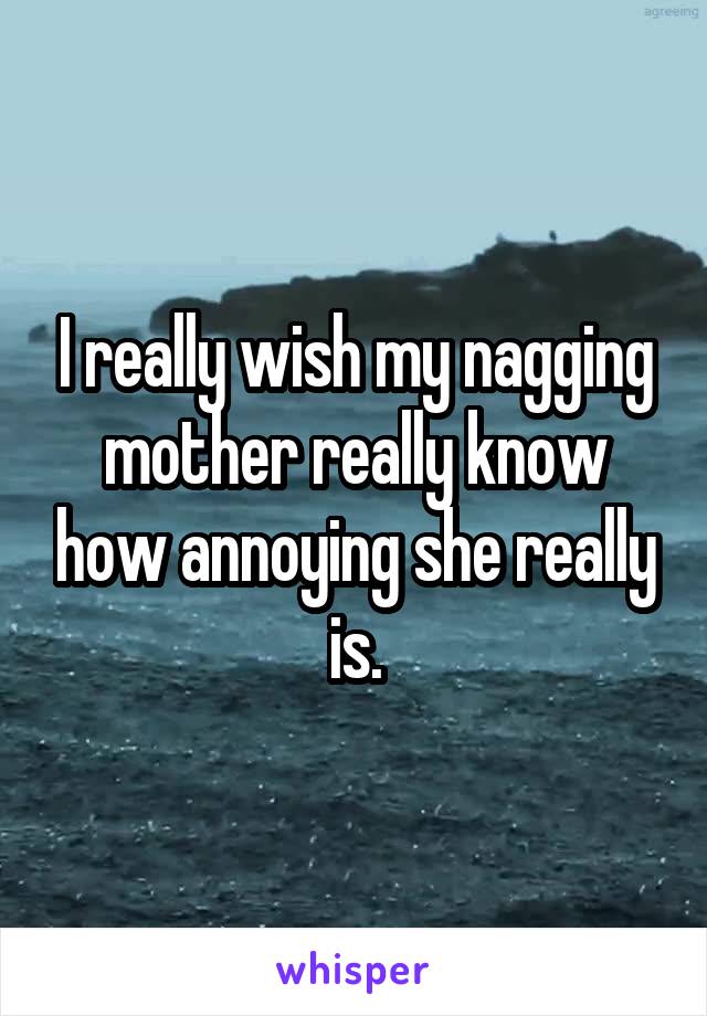 I really wish my nagging mother really know how annoying she really is.