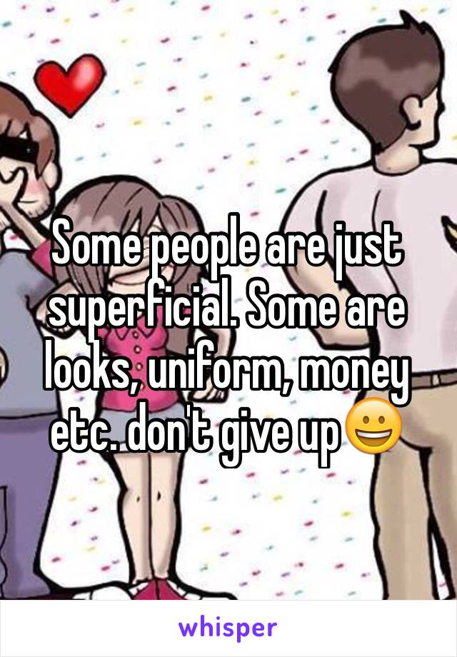 Some people are just superficial. Some are looks, uniform, money etc. don't give up😀