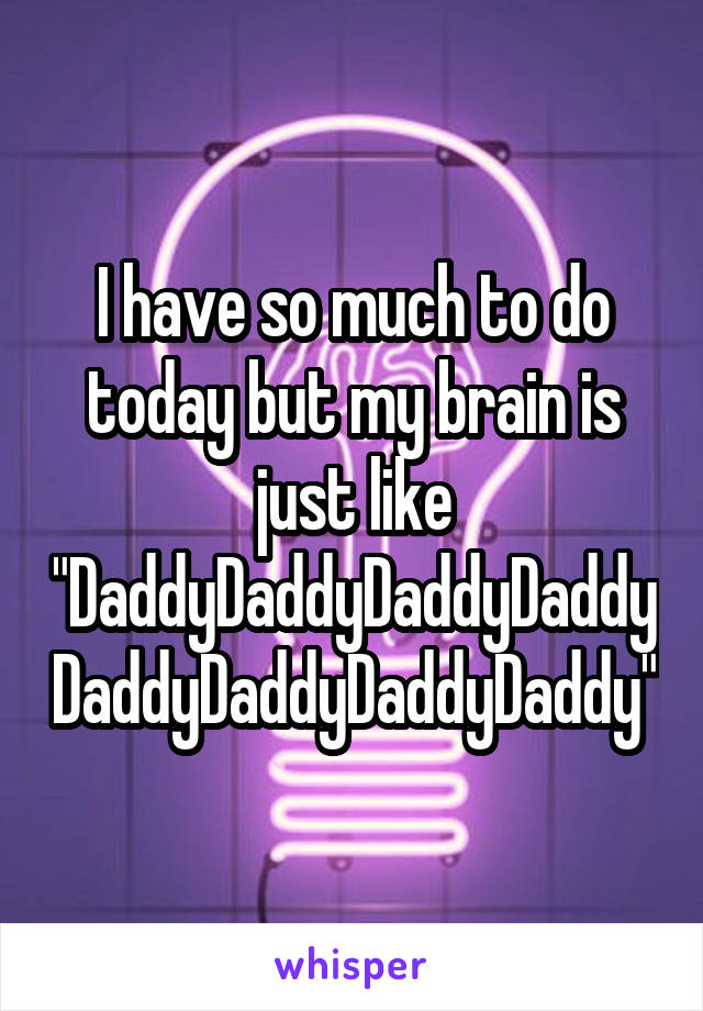 I have so much to do today but my brain is just like "DaddyDaddyDaddyDaddyDaddyDaddyDaddyDaddy"