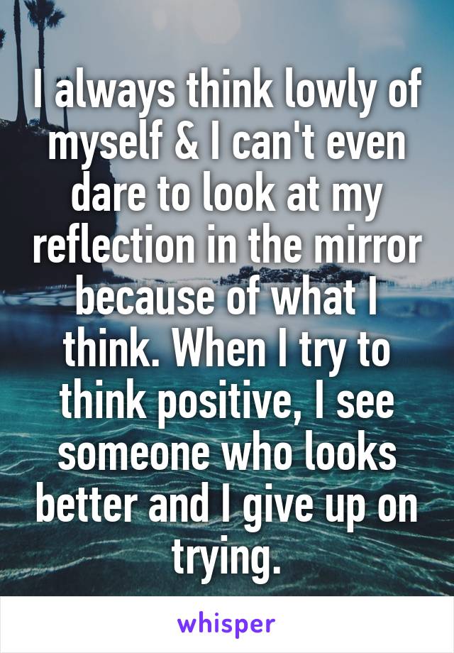 I always think lowly of myself & I can't even dare to look at my reflection in the mirror because of what I think. When I try to think positive, I see someone who looks better and I give up on trying.