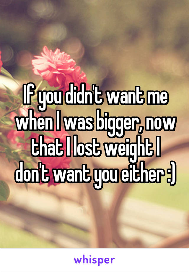 If you didn't want me when I was bigger, now that I lost weight I don't want you either :)