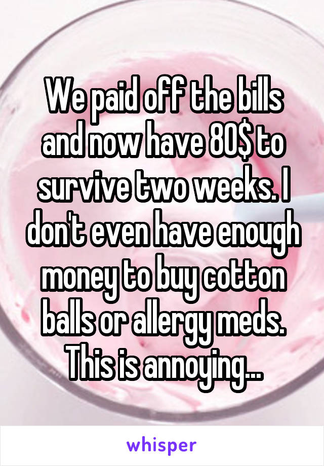 We paid off the bills and now have 80$ to survive two weeks. I don't even have enough money to buy cotton balls or allergy meds.
This is annoying...