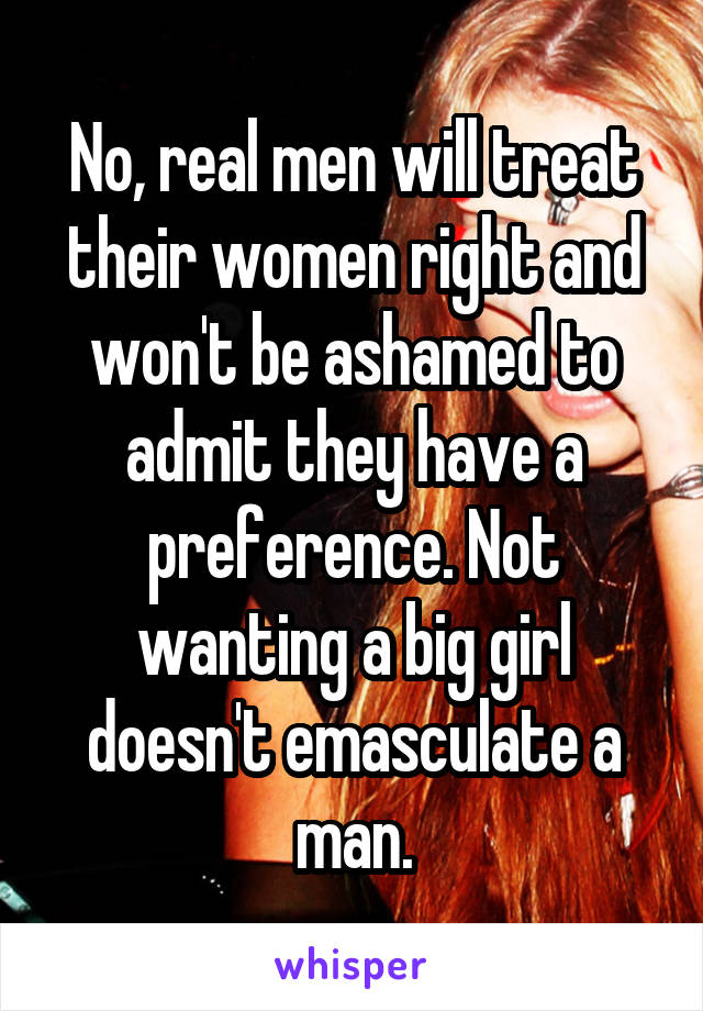 No, real men will treat their women right and won't be ashamed to admit they have a preference. Not wanting a big girl doesn't emasculate a man.