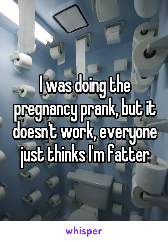 I was doing the pregnancy prank, but it doesn't work, everyone just thinks I'm fatter