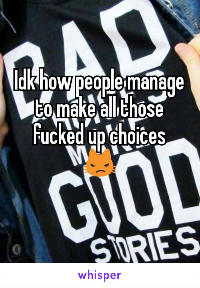 Idk how people manage to make all those fucked up choices
😾