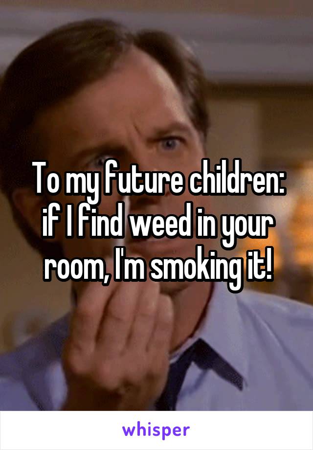To my future children: if I find weed in your room, I'm smoking it!