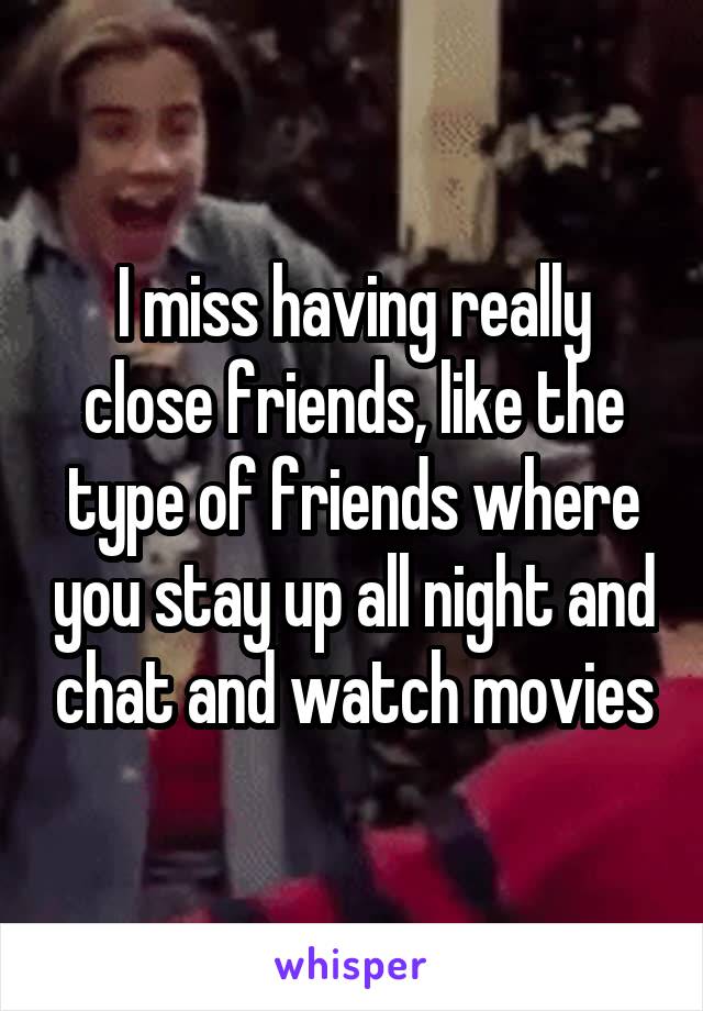 I miss having really close friends, like the type of friends where you stay up all night and chat and watch movies
