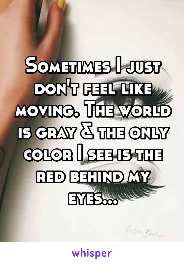 Sometimes I just don't feel like moving. The world is gray & the only color I see is the red behind my eyes...