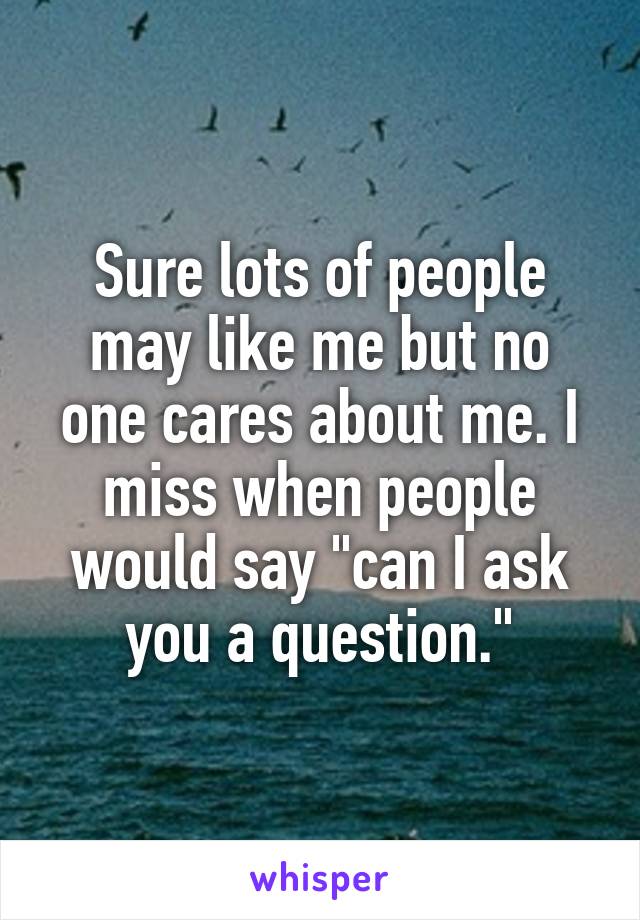 Sure lots of people may like me but no one cares about me. I miss when people would say "can I ask you a question."