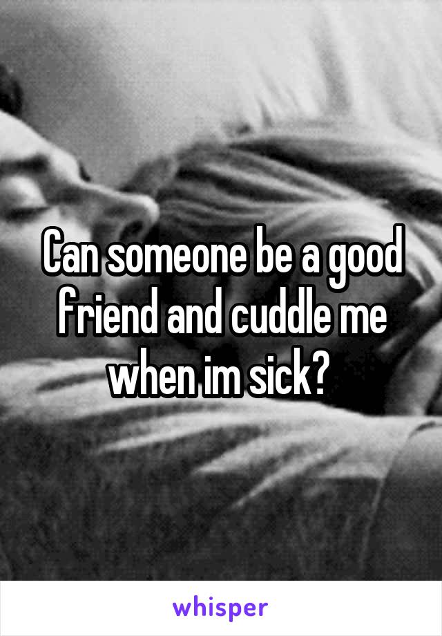 Can someone be a good friend and cuddle me when im sick? 