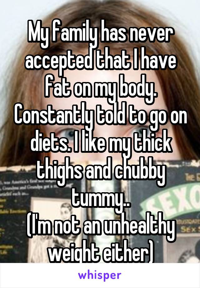 My family has never accepted that I have fat on my body. Constantly told to go on diets. I like my thick thighs and chubby tummy..
(I'm not an unhealthy weight either)