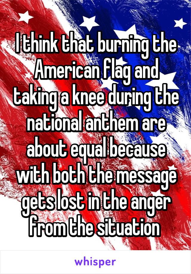 I think that burning the American flag and taking a knee during the national anthem are about equal because with both the message gets lost in the anger from the situation 