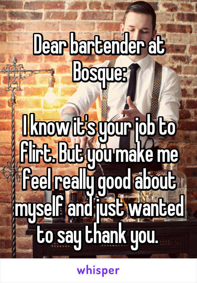 Dear bartender at Bosque:

I know it's your job to flirt. But you make me feel really good about myself and just wanted to say thank you. 