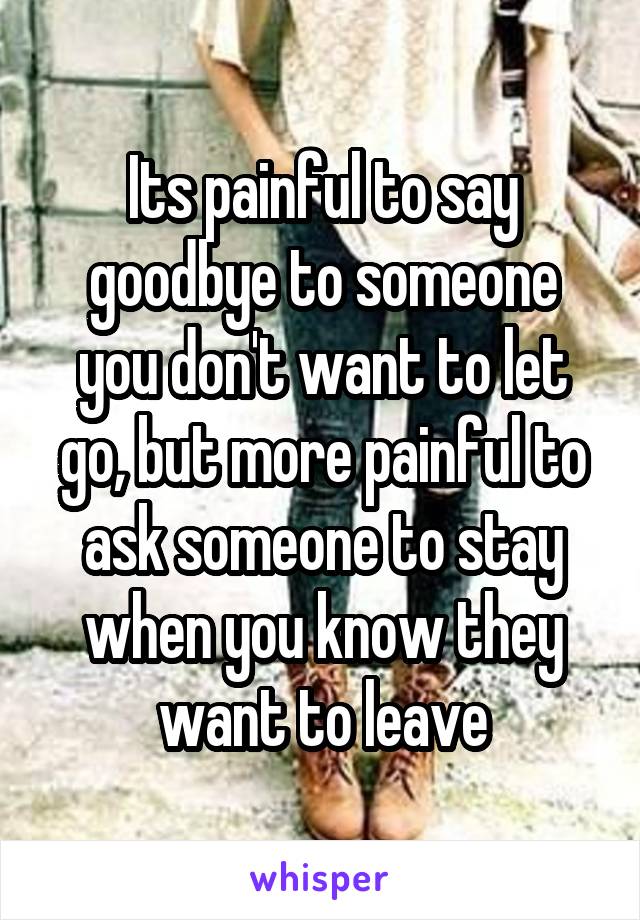 Its painful to say goodbye to someone you don't want to let go, but more painful to ask someone to stay when you know they want to leave