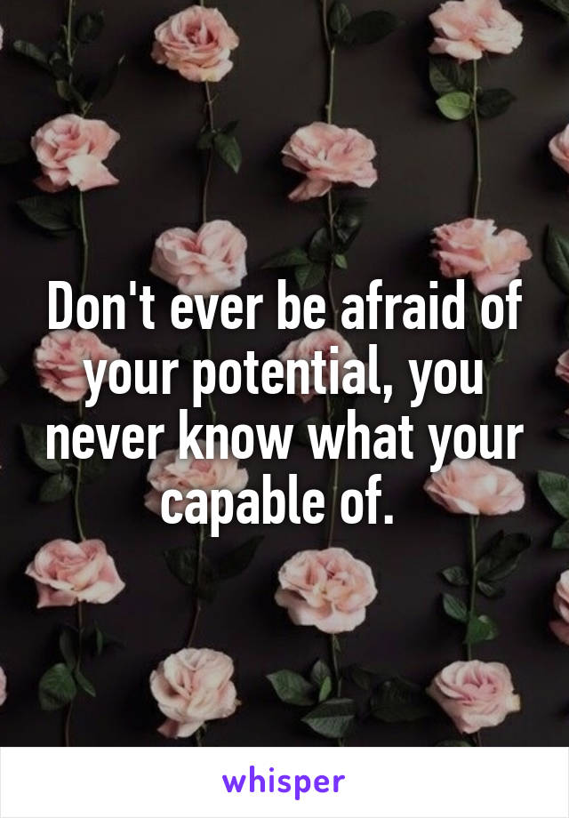Don't ever be afraid of your potential, you never know what your capable of. 