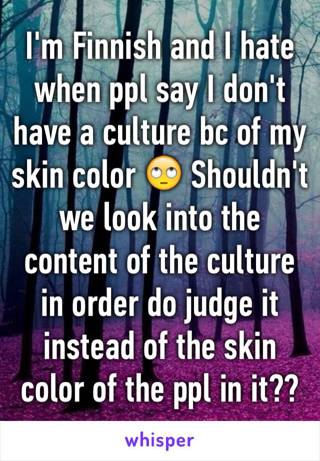 I'm Finnish and I hate when ppl say I don't have a culture bc of my skin color 🙄 Shouldn't we look into the content of the culture in order do judge it instead of the skin color of the ppl in it??