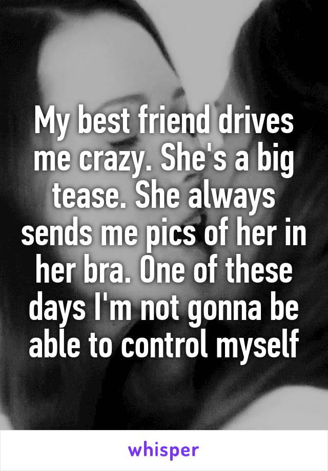 My best friend drives me crazy. She's a big tease. She always sends me pics of her in her bra. One of these days I'm not gonna be able to control myself