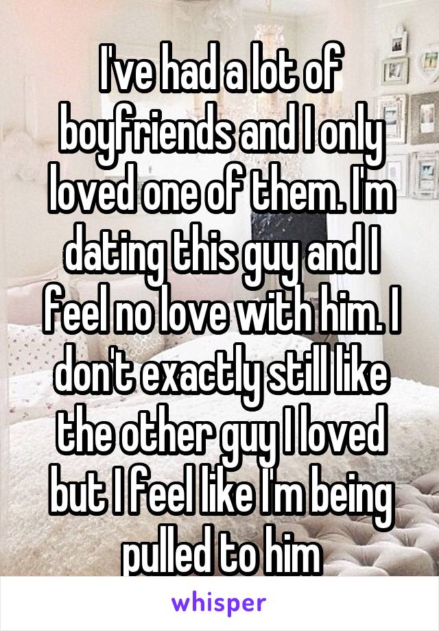 I've had a lot of boyfriends and I only loved one of them. I'm dating this guy and I feel no love with him. I don't exactly still like the other guy I loved but I feel like I'm being pulled to him