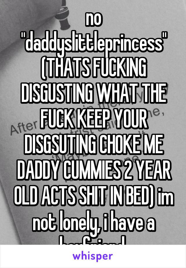no "daddyslittleprincess" (THATS FUCKING DISGUSTING WHAT THE FUCK KEEP YOUR DISGSUTING CHOKE ME DADDY CUMMIES 2 YEAR OLD ACTS SHIT IN BED) im not lonely, i have a boyfriend.
