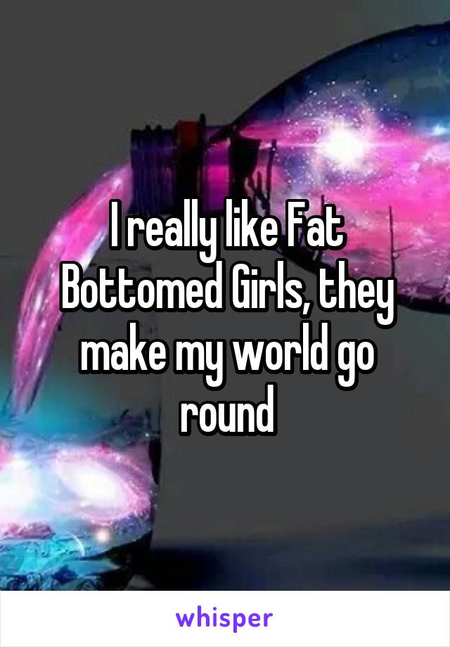 I really like Fat Bottomed Girls, they make my world go round