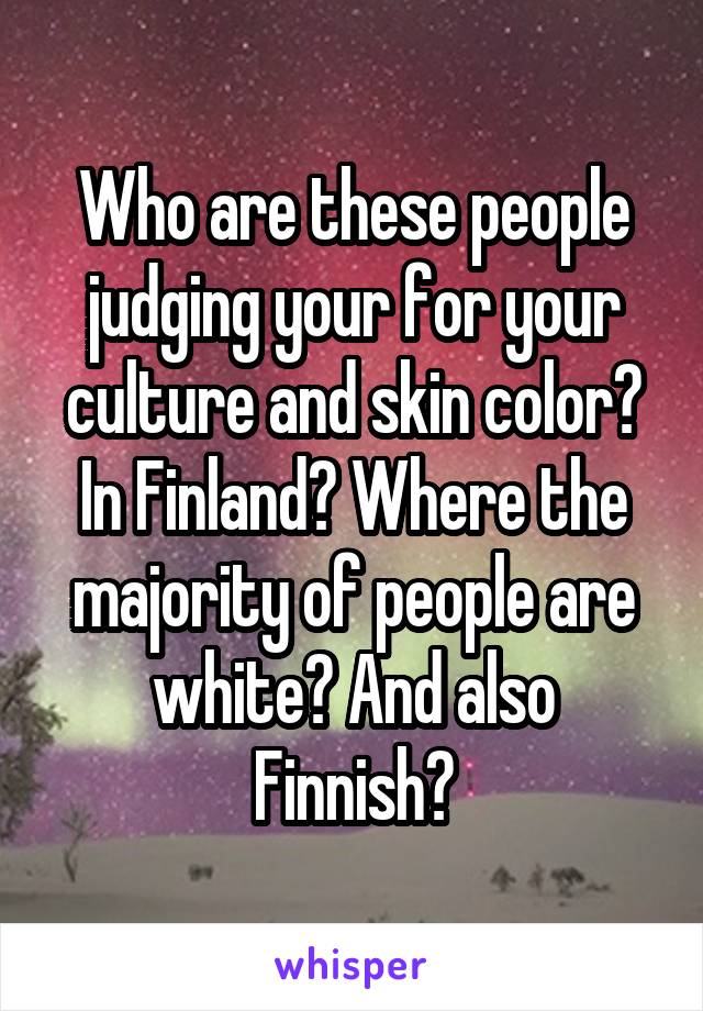 Who are these people judging your for your culture and skin color? In Finland? Where the majority of people are white? And also Finnish?