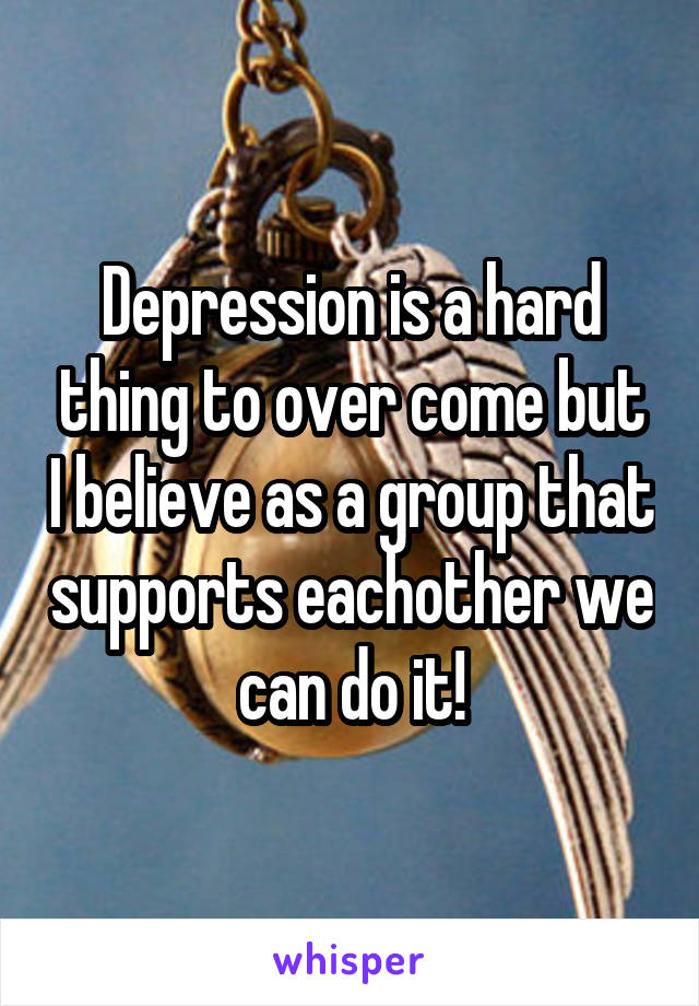 Depression is a hard thing to over come but I believe as a group that supports eachother we can do it!