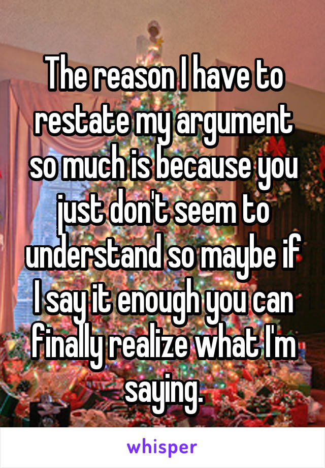 The reason I have to restate my argument so much is because you just don't seem to understand so maybe if I say it enough you can finally realize what I'm saying.