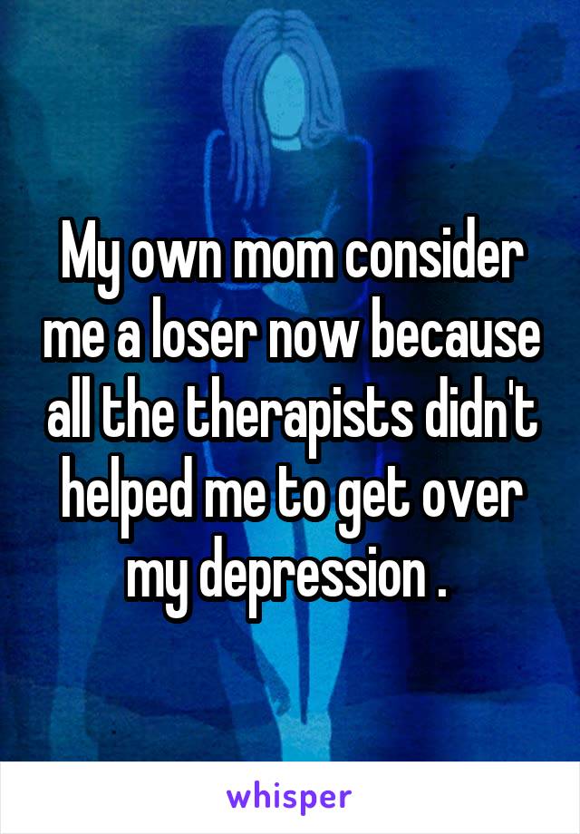 My own mom consider me a loser now because all the therapists didn't helped me to get over my depression . 
