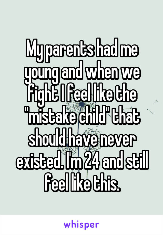 My parents had me young and when we fight I feel like the "mistake child" that should have never existed. I'm 24 and still feel like this.