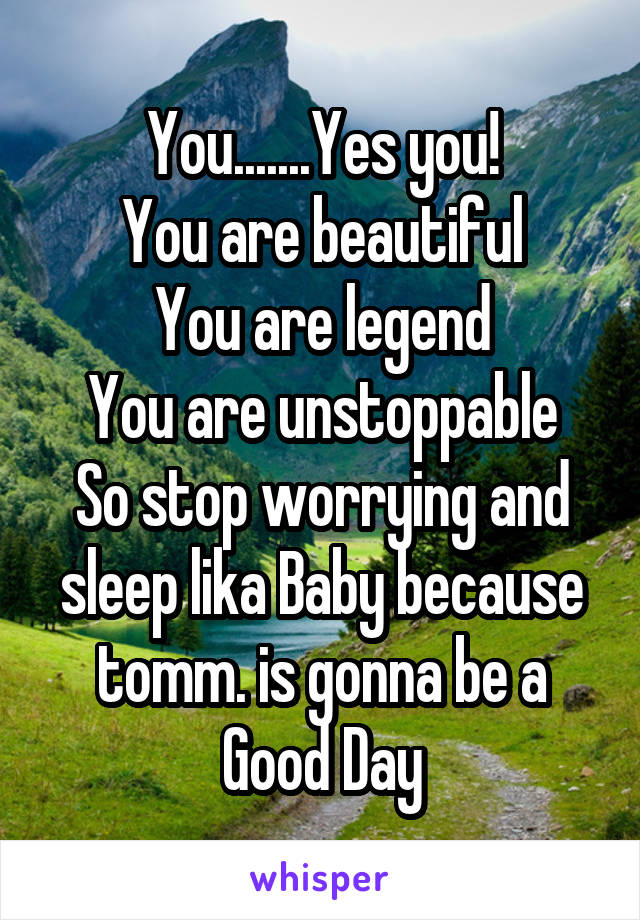 You.......Yes you!
You are beautiful
You are legend
You are unstoppable
So stop worrying and sleep lika Baby because tomm. is gonna be a Good Day