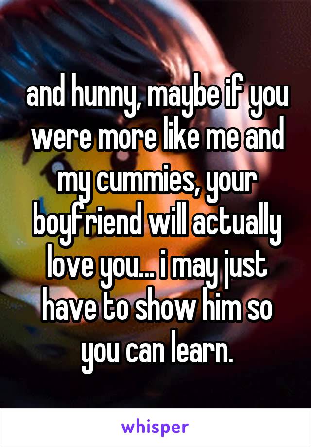 and hunny, maybe if you were more like me and my cummies, your boyfriend will actually love you... i may just have to show him so you can learn.