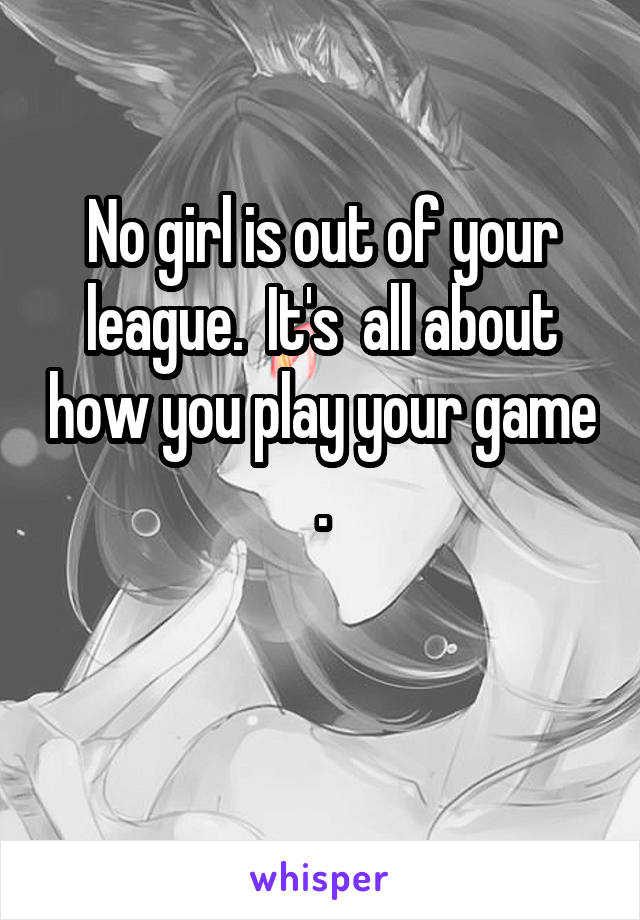 No girl is out of your league.  It's  all about how you play your game .

