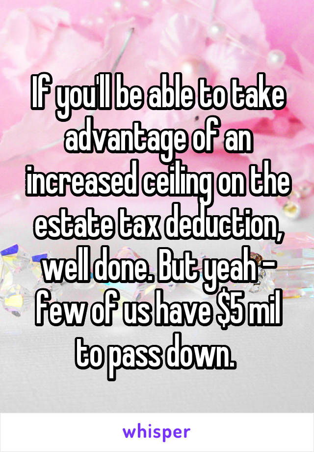 If you'll be able to take advantage of an increased ceiling on the estate tax deduction, well done. But yeah - few of us have $5 mil to pass down. 