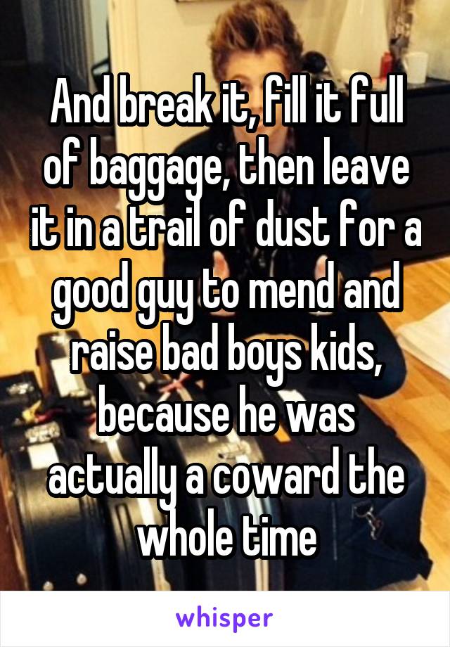 And break it, fill it full of baggage, then leave it in a trail of dust for a good guy to mend and raise bad boys kids, because he was actually a coward the whole time