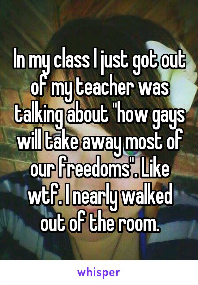 In my class I just got out of my teacher was talking about "how gays will take away most of our freedoms". Like wtf. I nearly walked out of the room.