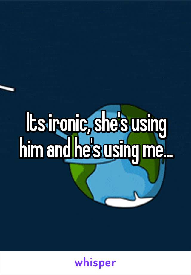Its ironic, she's using him and he's using me...