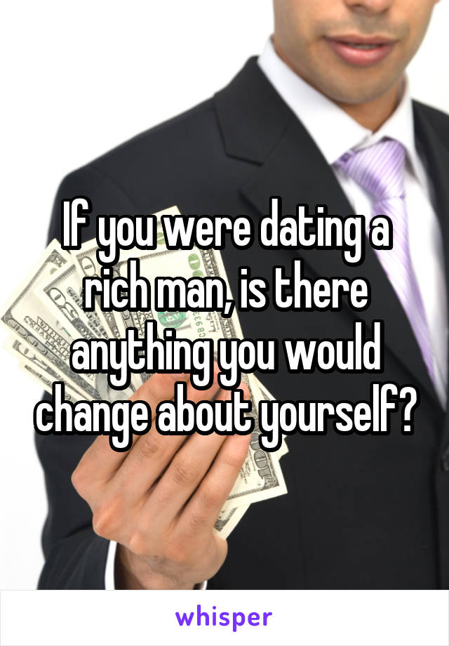 If you were dating a rich man, is there anything you would change about yourself?