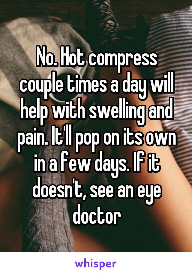 No. Hot compress couple times a day will help with swelling and pain. It'll pop on its own in a few days. If it doesn't, see an eye doctor
