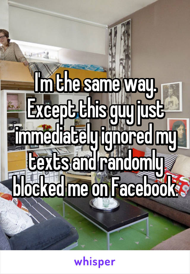 I'm the same way. Except this guy just immediately ignored my texts and randomly blocked me on Facebook.