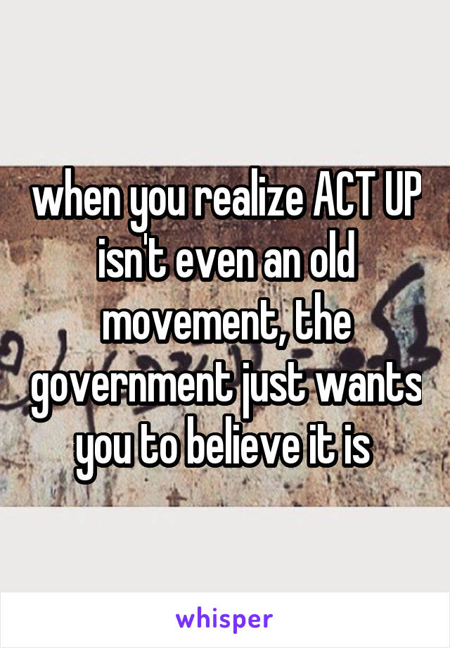 when you realize ACT UP isn't even an old movement, the government just wants you to believe it is 