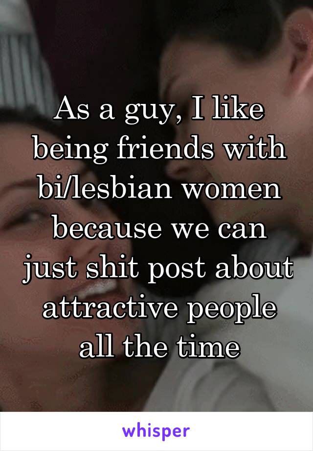 As a guy, I like being friends with bi/lesbian women because we can just shit post about attractive people all the time