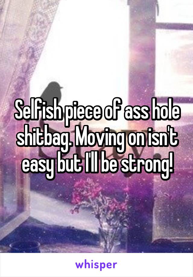 Selfish piece of ass hole shitbag. Moving on isn't easy but I'll be strong!