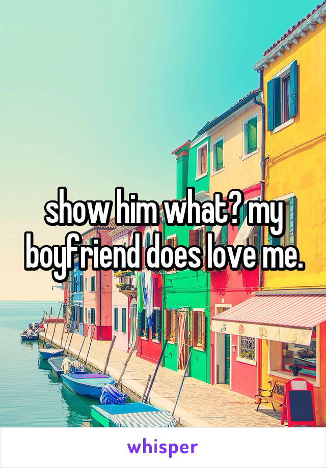 show him what? my boyfriend does love me.