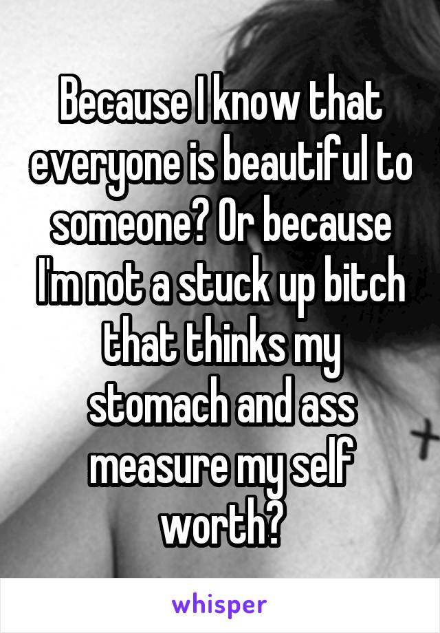 Because I know that everyone is beautiful to someone? Or because I'm not a stuck up bitch that thinks my stomach and ass measure my self worth?