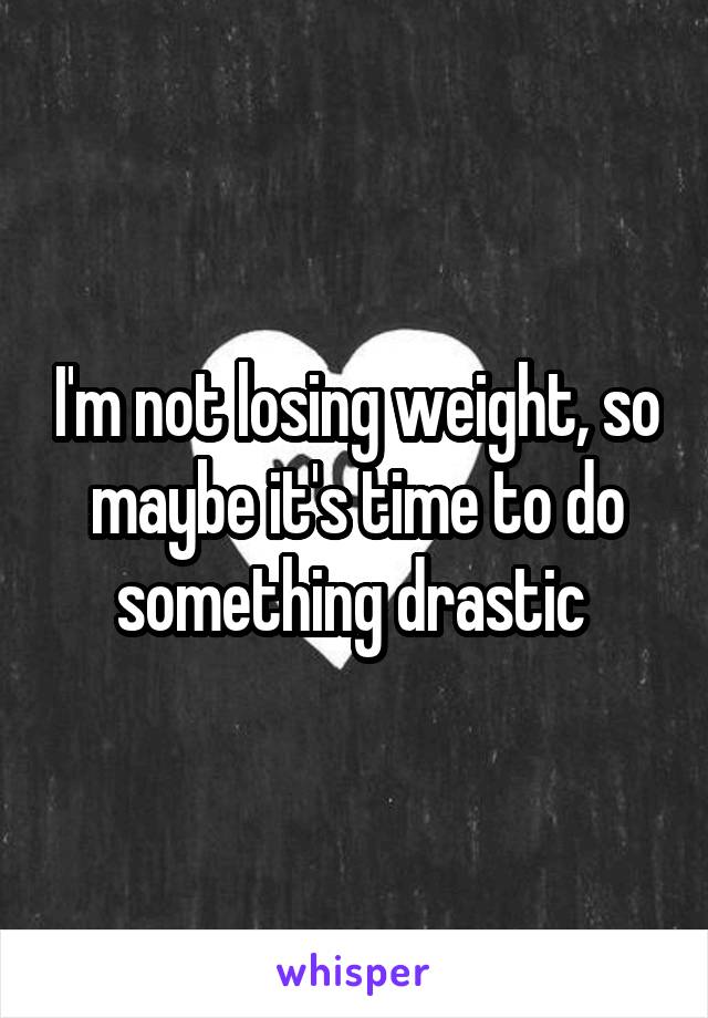 I'm not losing weight, so maybe it's time to do something drastic 