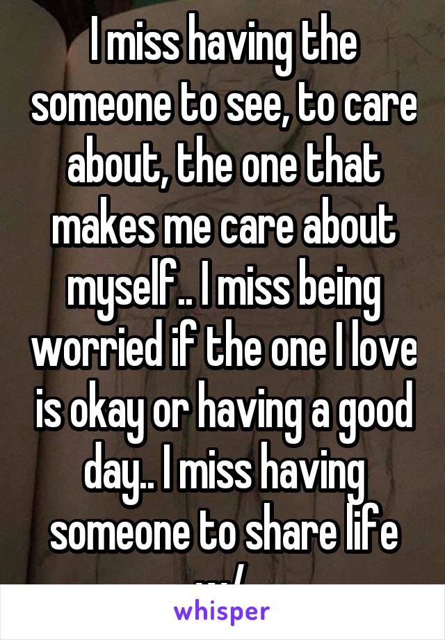 I miss having the someone to see, to care about, the one that makes me care about myself.. I miss being worried if the one I love is okay or having a good day.. I miss having someone to share life w/ 
